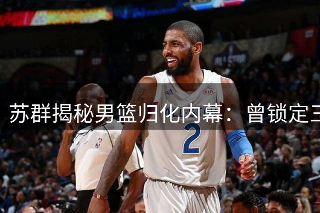 苏群揭秘男篮归化内幕：曾锁定三位控卫人选 受足球影响搁浅